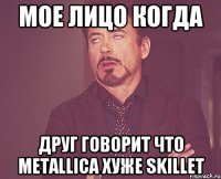 Мое лицо когда друг говорит что Мetallica хуже Skillet