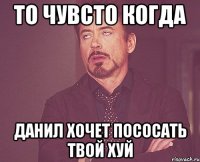 то чувсто когда данил хочет пососать твой хуй