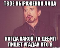 Твое выражения лица когда какой-то дебил пишет угадай кто я