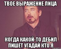 Твое выражение лица когда какой-то дебил пишет угадай кто я