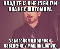 влад те 13 а не 15 ей 17 и она не с житомира узбогойся и попроси извенение у машки шалун)