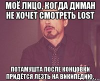 Моё лицо, когда Диман не хочет смотреть LOST Потамушта после концовки придётся лезть на википедию.