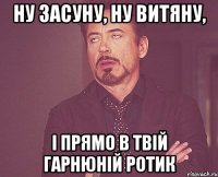 ну засуну, ну витяну, i прямо в твiй гарнюнiй ротик