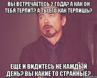 Вы встречаетесь 2 года? А как он тебя терпит? А ты его как терпишь? Еще и видитесь не каждый день? Вы какие то странные?