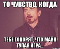 то чувство, когда тебе говорят, что майн тупая игра...