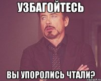 Узбагойтесь Вы упоролись чтали?