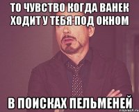 То чувство когда Ванек ходит у тебя под окном в поисках пельменей