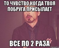 То чувство,когда твоя побруга присылает все по 2 раза