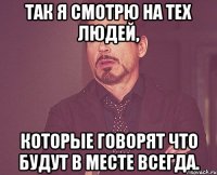 Так я смотрю на тех людей, которые говорят что будут в месте всегда.