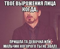 Твоё вырожения лица когда.. Пришла та девочка или мальчик когорого ты не звал)