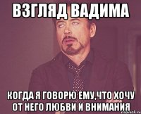 Взгляд Вадима Когда я говорю ему,что хочу от него любви и внимания