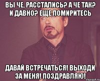 вы че, расстались? а че так? и давно? еще помиритесь давай встречаться! выходи за меня! поздравляю!