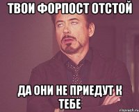 твои форпост отстой да они не приедут к тебе