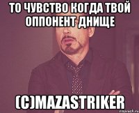 то чувство когда твой оппонент днище (с)mazastriker