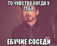 То чувство когда у тебя ебучие соседи