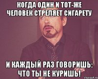 когда один и тот-же человек стреляет сигарету и каждый раз говоришь: что ты не куришь!