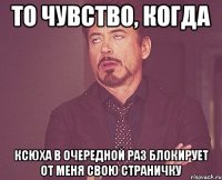 То чувство, когда Ксюха в очередной раз блокирует от меня свою страничку