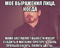 Моё выражения лица, когда мама заставляет вынести мусор, сходить в магазин, протереть пыль, пропылесосить, полить цветы...