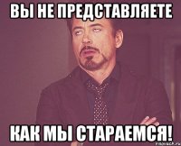 ВЫ НЕ ПРЕДСТАВЛЯЕТЕ КАК МЫ СТАРАЕМСЯ!