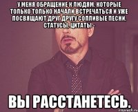 У меня обращение к людям, которые только только начали встречаться и уже посвящают друг другу сопливые песни, статусы, цитаты - вы расстанетесь.