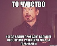 То чувство Когда вадим проводит большее своё время, развлекая айка за гаражами))