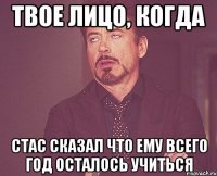 Твое лицо, когда Стас сказал что ему всего год осталось учиться