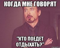 когда мне говорят "кто поедет отдыхать?"