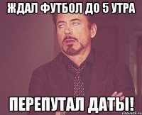 ждал футбол до 5 утра перепутал даты!