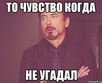 то чувство когда не угадал