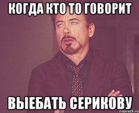 Когда кто то говорит Выебать Серикову