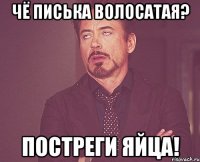 Чё писька волосатая? Постреги яйца!