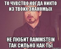 То чувство,когда никто из твоих знакомых Не любит Rammstein так сильно как ты