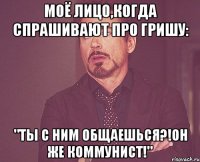 Моё лицо,когда спрашивают про Гришу: "Ты с ним общаешься?!Он же коммунист!"