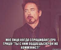  Моё лицо,когда спрашивают про Гришу:"Ты с ним общаешься?!Он же коммунист!"