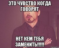 это чувство когда говорят нет кем тебя заменить!!!!!