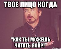 Твое лицо когда "Как ты можешь читать яой?!"