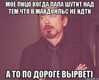 мое лицо когда папа шутит над тем что в макдонльс не идти а то по дороге вырвет)