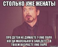 Столько уже женаты про детей не думаете ? уже пора когда маленького заведете ? В твоем возрасте уже пора