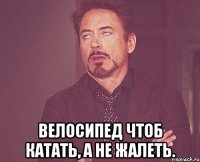  Велосипед чтоб катать, а не жалеть.