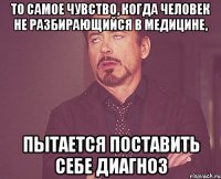 То самое чувство, когда человек не разбирающийся в медицине, пытается поставить себе диагноз