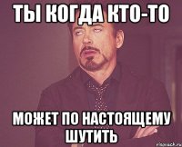 Ты когда кто-то может по настоящему шутить