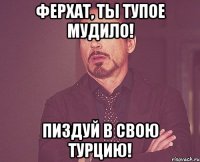 Ферхат, ты тупое мудило! Пиздуй в свою Турцию!