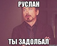 Руслан Ты задолбал