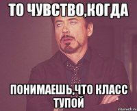 То чувство,когда Понимаешь,что класс тупой