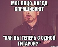 Мое лицо, когда спрашивают "Как вы теперь с одной гитарой?"