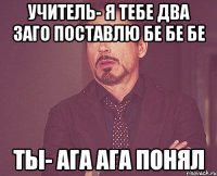 учитель- я тебе два заго поставлю бе бе бе ты- ага ага понял