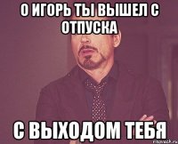 О Игорь ты вышел с отпуска С выходом тебя