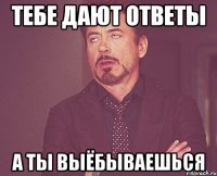 тебе дают ответы а ты выёбываешься