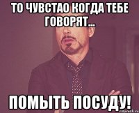 То чувстао когда тебе говорят... помыть посуду!