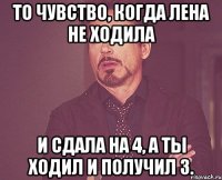 То чувство, когда лена не ходила и сдала на 4, а ты ходил и получил 3.